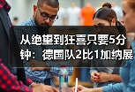 从绝望到狂喜只要5分钟：德国队2比1加纳展现绝杀韧性