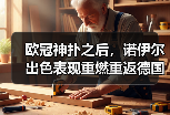 欧冠神扑之后，诺伊尔出色表现重燃重返德国队讨论