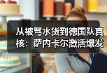 从被骂水货到德国队真核：萨内卡尔激活爆发力成德国队关键