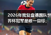 2026年我复盘德国队世界杯冠军是唯一目标，哪怕从输给韩国开始