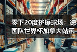 零下20度挤爆球场：德国队世界杯加拿大站氛围火爆背后藏着什么？