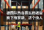 德国队热身赛瓦格诺曼换下格罗斯，这个换人把我整不会了