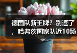 德国队新王牌？别逗了，哈弗茨国家队近10场仅3球效率不稳这事我憋了一肚子话