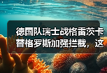 德国队瑞士战格雷茨卡替格罗斯加强拦截，这招到底灵不灵？
